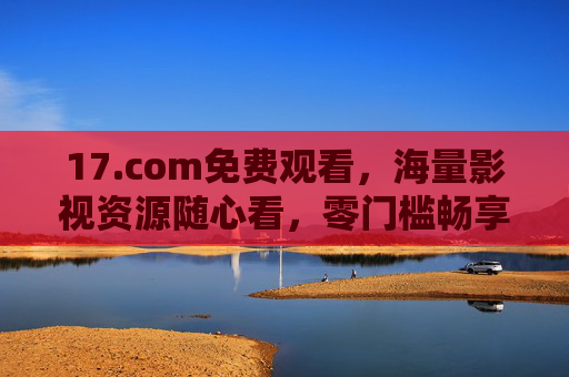 17.com免费观看,海量影视资源随心看,零门槛畅享视听盛宴 17.com免费观看,海量影视资源随心看,零门槛畅享视听盛宴