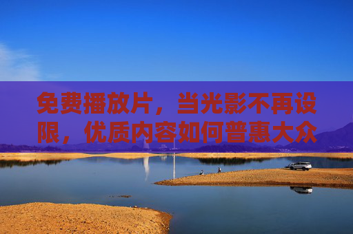 免费播放片,当光影不再设限,优质内容如何普惠大众 免费播放片,当光影不再设限,优质内容如何普惠大众