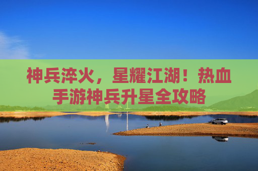 神兵淬火,星耀江湖!热血手游神兵升星全攻略 神兵淬火,星耀江湖!热血手游神兵升星全攻略