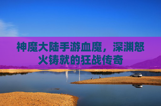 神魔大陆手游血魔,深渊怒火铸就的狂战传奇 神魔大陆手游血魔,深渊怒火铸就的狂战传奇