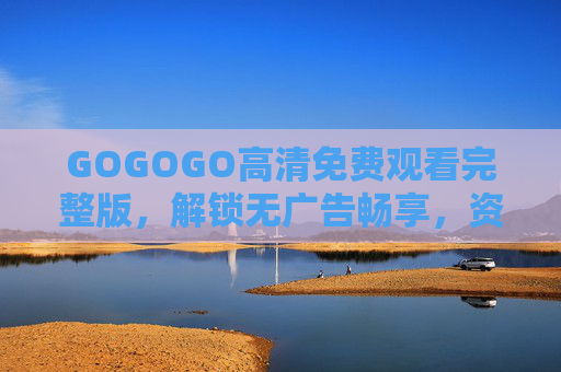 GOGOGO高清免费观看完整版,解锁无广告畅享,资源全攻略! GOGOGO高清免费观看完整版,解锁无广告畅享,资源全攻略!