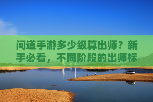 问道手游多少级算出师?新手必看,不同阶段的出师标准与成长指南 问道手游多少级算出师?新手必看,不同阶段的出师标准与成长指南