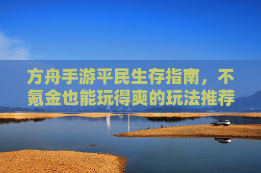 方舟手游平民生存指南,不氪金也能玩得爽的玩法推荐 方舟手游平民生存指南,不氪金也能玩得爽的玩法推荐