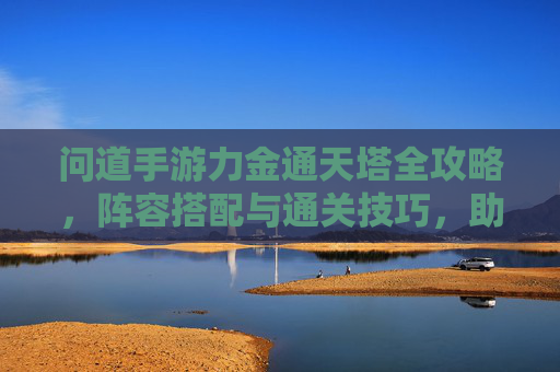 问道手游力金通天塔全攻略,阵容搭配与通关技巧,助你力破九重天! 问道手游力金通天塔全攻略,阵容搭配与通关技巧,助你力破九重天!