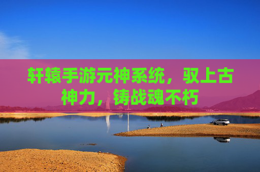 轩辕手游元神系统,驭上古神力,铸战魂不朽 轩辕手游元神系统,驭上古神力,铸战魂不朽