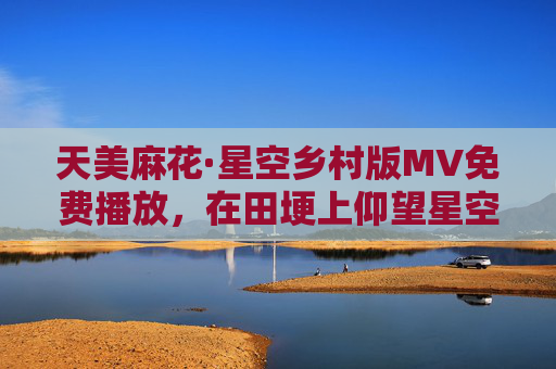 天美麻花·星空乡村版MV免费播放,在田埂上仰望星空,听乡土里的浪漫诗篇 天美麻花·星空乡村版MV免费播放,在田埂上仰望星空,听乡土里的浪漫诗篇
