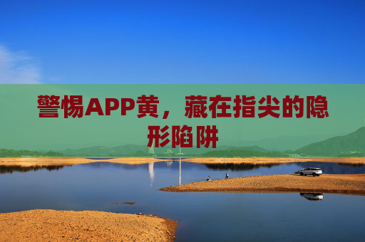 警惕APP黄,藏在指尖的隐形陷阱 警惕APP黄,藏在指尖的隐形陷阱
