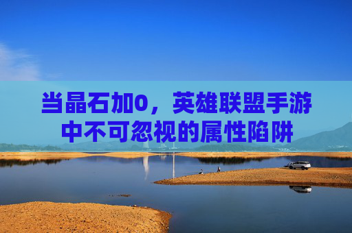 当晶石加0,英雄联盟手游中不可忽视的属性陷阱 当晶石加0,英雄联盟手游中不可忽视的属性陷阱