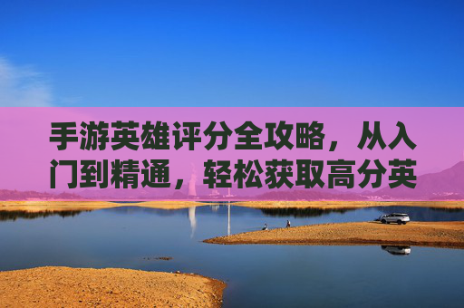 手游英雄评分全攻略,从入门到精通,轻松获取高分英雄 手游英雄评分全攻略,从入门到精通,轻松获取高分英雄