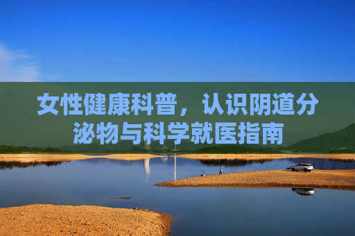 女性健康科普,认识阴道分泌物与科学就医指南 女性健康科普,认识阴道分泌物与科学就医指南