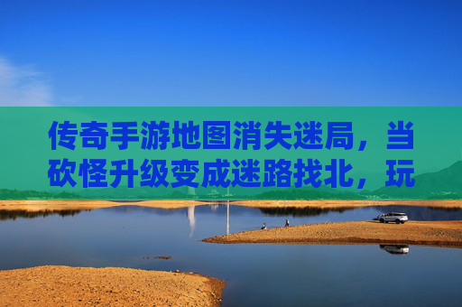 传奇手游地图消失迷局，当砍怪升级变成迷路找北，玩家的情怀去哪了？