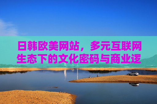 日韩欧美网站,多元互联网生态下的文化密码与商业逻辑 日韩欧美网站,多元互联网生态下的文化密码与商业逻辑