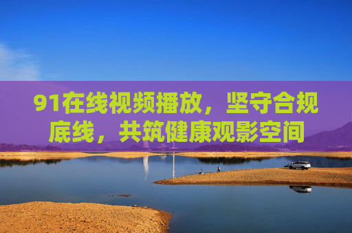 91在线视频播放,坚守合规底线,共筑健康观影空间 91在线视频播放,坚守合规底线,共筑健康观影空间
