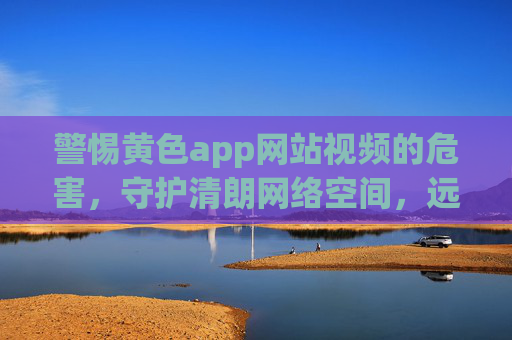 警惕黄色app网站视频的危害,守护清朗网络空间,远离不良信息 警惕黄色app网站视频的危害,守护清朗网络空间,远离不良信息