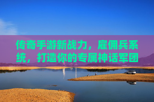 传奇手游新战力，雇佣兵系统，打造你的专属神话军团