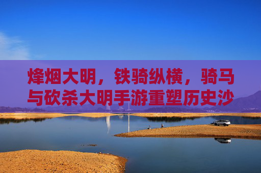 烽烟大明,铁骑纵横,骑马与砍杀大明手游重塑历史沙场 烽烟大明,铁骑纵横,骑马与砍杀大明手游重塑历史沙场