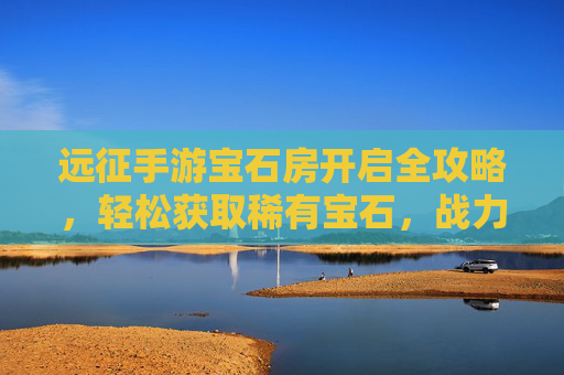 远征手游宝石房开启全攻略,轻松获取稀有宝石,战力飙升不是梦! 远征手游宝石房开启全攻略,轻松获取稀有宝石,战力飙升不是梦!
