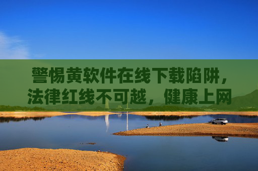 警惕黄软件在线下载陷阱,法律红线不可越,健康上网守初心 警惕黄软件在线下载陷阱,法律红线不可越,健康上网守初心