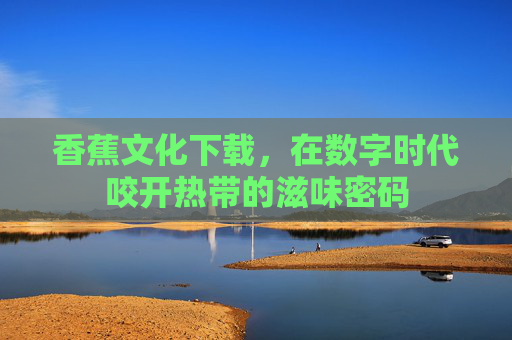香蕉文化下载,在数字时代咬开热带的滋味密码 香蕉文化下载,在数字时代咬开热带的滋味密码