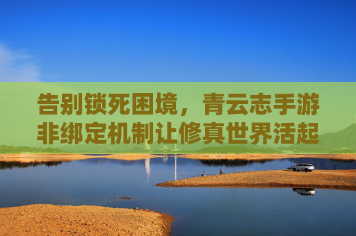 告别锁死困境,青云志手游非绑定机制让修真世界活起来 告别锁死困境,青云志手游非绑定机制让修真世界活起来