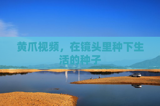 黄爪视频,在镜头里种下生活的种子 黄爪视频,在镜头里种下生活的种子