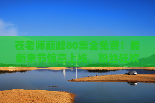 苍老师巅峰80集全免费!最新章节惊喜上线,粉丝狂欢入坑正当时 苍老师巅峰80集全免费!最新章节惊喜上线,粉丝狂欢入坑正当时