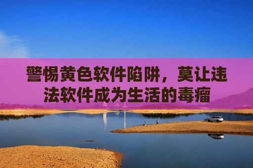 警惕黄色软件陷阱,莫让违法软件成为生活的毒瘤 警惕黄色软件陷阱,莫让违法软件成为生活的毒瘤
