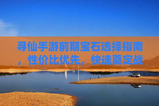 寻仙手游前期宝石选择指南,性价比优先,快速奠定战力基础 寻仙手游前期宝石选择指南,性价比优先,快速奠定战力基础