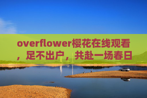 overflower樱花在线观看,足不出户,共赴一场春日樱花盛宴 overflower樱花在线观看,足不出户,共赴一场春日樱花盛宴