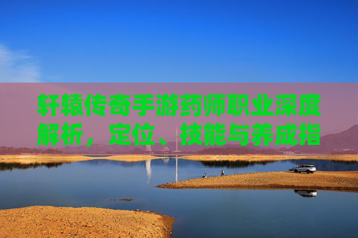 轩辕传奇手游药师职业深度解析,定位、技能与养成指南 轩辕传奇手游药师职业深度解析,定位、技能与养成指南