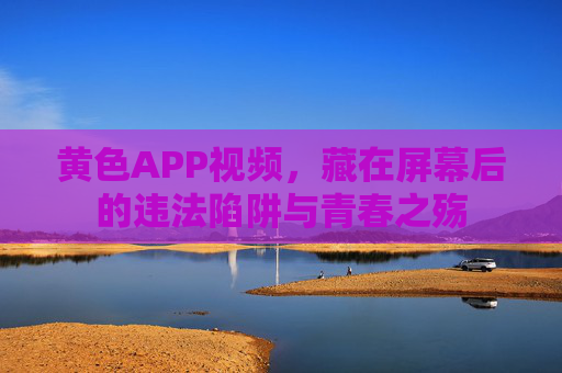 黄色APP视频,藏在屏幕后的违法陷阱与青春之殇 黄色APP视频,藏在屏幕后的违法陷阱与青春之殇