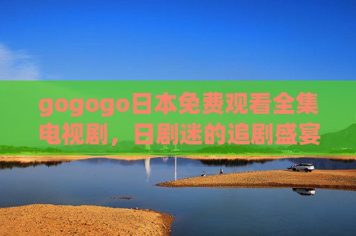 gogogo日本免费观看全集电视剧，日剧迷的追剧盛宴，合法渠道轻松解锁全季内容