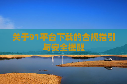 关于91平台下载的合规指引与安全提醒 关于91平台下载的合规指引与安全提醒