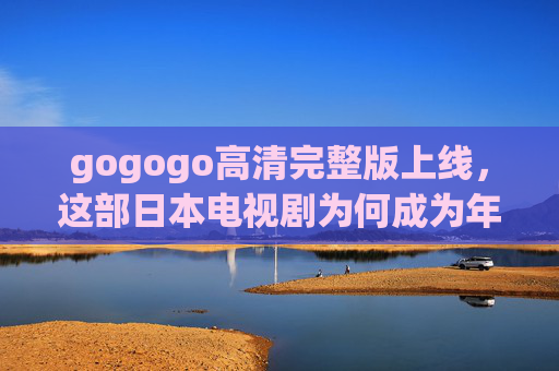 gogogo高清完整版上线,这部日本电视剧为何成为年度话题之作? gogogo高清完整版上线,这部日本电视剧为何成为年度话题之作?
