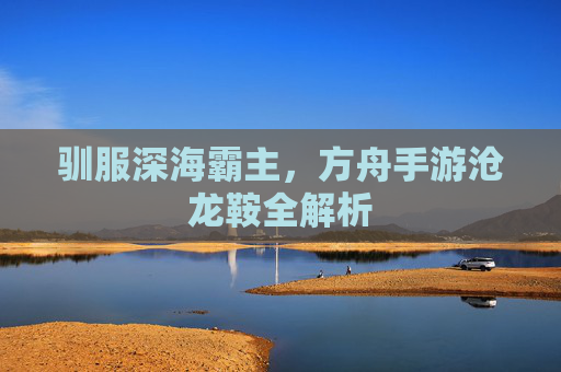 驯服深海霸主,方舟手游沧龙鞍全解析 驯服深海霸主,方舟手游沧龙鞍全解析