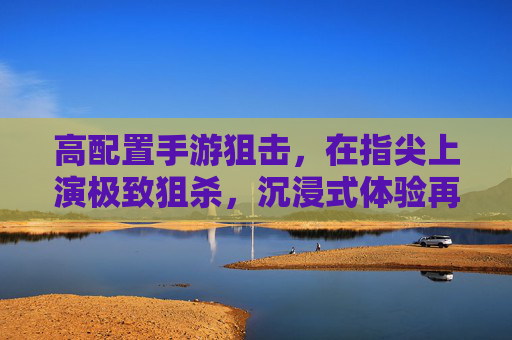 高配置手游狙击,在指尖上演极致狙杀,沉浸式体验再升级 高配置手游狙击,在指尖上演极致狙杀,沉浸式体验再升级