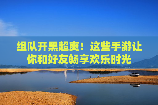 组队开黑超爽!这些手游让你和好友畅享欢乐时光 组队开黑超爽!这些手游让你和好友畅享欢乐时光
