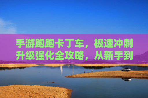 手游跑跑卡丁车,极速冲刺升级强化全攻略,从新手到车神的蜕变之路 手游跑跑卡丁车,极速冲刺升级强化全攻略,从新手到车神的蜕变之路