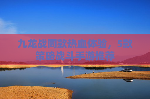九龙战同款热血体验,5款策略战斗手游推荐 九龙战同款热血体验,5款策略战斗手游推荐