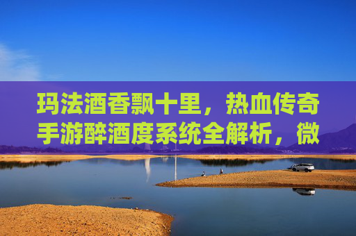玛法酒香飘十里，热血传奇手游醉酒度系统全解析，微醺状态下的战斗狂想