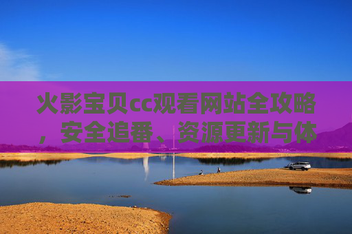 火影宝贝cc观看网站全攻略,安全追番、资源更新与体验优化指南 火影宝贝cc观看网站全攻略,安全追番、资源更新与体验优化指南