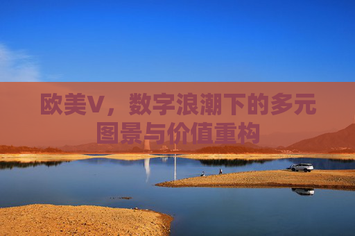 欧美V,数字浪潮下的多元图景与价值重构 欧美V,数字浪潮下的多元图景与价值重构