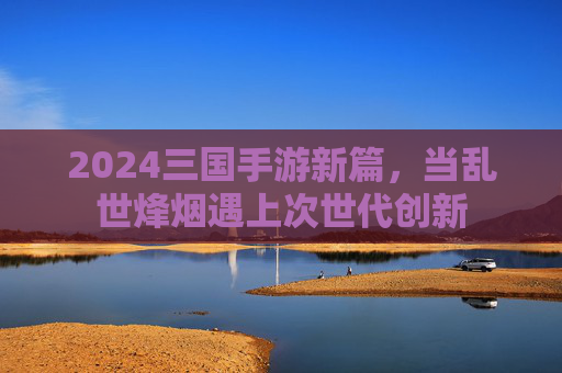 2024三国手游新篇，当乱世烽烟遇上次世代创新