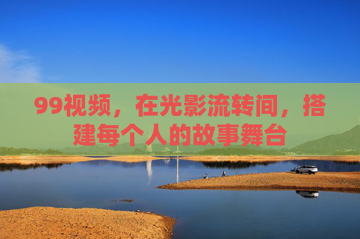 99视频,在光影流转间,搭建每个人的故事舞台 99视频,在光影流转间,搭建每个人的故事舞台