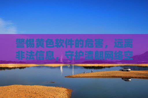 警惕黄色软件的危害,远离非法信息,守护清朗网络空间 警惕黄色软件的危害,远离非法信息,守护清朗网络空间