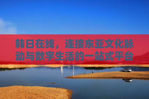 韩日在线,连接东亚文化脉动与数字生活的一站式平台 韩日在线,连接东亚文化脉动与数字生活的一站式平台