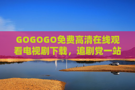 GOGOGO免费高清在线观看电视剧下载，追剧党一站式资源宝库