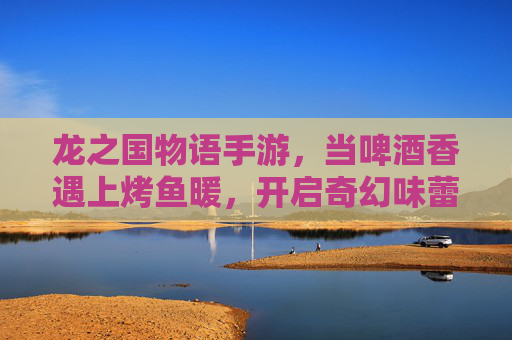 龙之国物语手游,当啤酒香遇上烤鱼暖,开启奇幻味蕾冒险 龙之国物语手游,当啤酒香遇上烤鱼暖,开启奇幻味蕾冒险