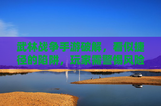 武林战争手游破解,看似捷径的陷阱,玩家需警惕风险 武林战争手游破解,看似捷径的陷阱,玩家需警惕风险