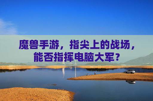 魔兽手游,指尖上的战场,能否指挥电脑大军? 魔兽手游,指尖上的战场,能否指挥电脑大军?